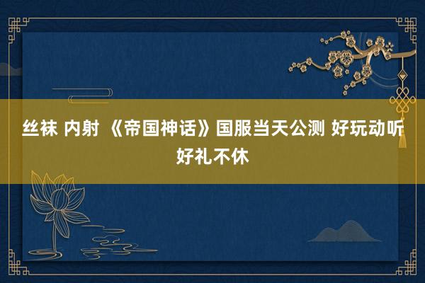 丝袜 内射 《帝国神话》国服当天公测 好玩动听好礼不休