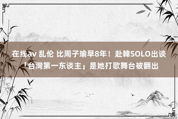 在线av 乱伦 比周子瑜早8年！赴韓SOLO出谈「台灣第一东谈主」是她　打歌舞台被翻出