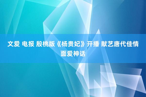 文爱 电报 殷桃版《杨贵妃》开播 献艺唐代佳情面爱神话