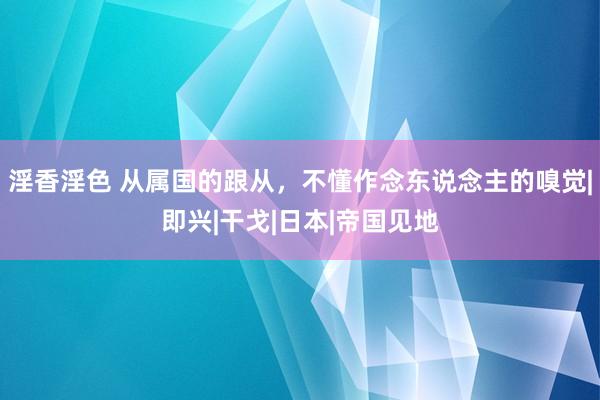 淫香淫色 从属国的跟从，不懂作念东说念主的嗅觉|即兴|干戈|日本|帝国见地