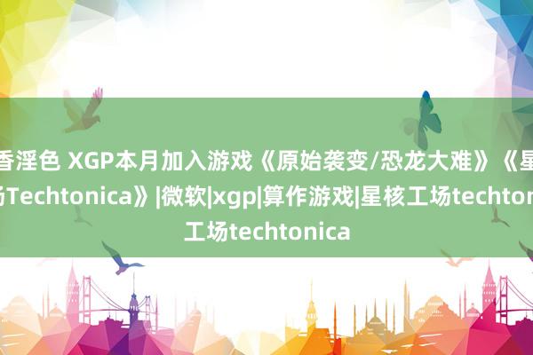 淫香淫色 XGP本月加入游戏《原始袭变/恐龙大难》《星核工场Techtonica》|微软|xgp|算作游戏|星核工场techtonica