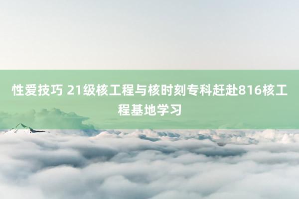 性爱技巧 21级核工程与核时刻专科赶赴816核工程基地学习