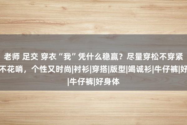 老师 足交 穿衣“我”凭什么稳赢？尽量穿松不穿紧、色不花哨，个性又时尚|衬衫|穿搭|版型|竭诚衫|牛仔裤|好身体